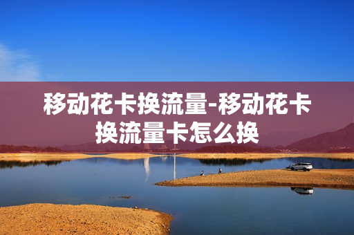 移动花卡换流量-移动花卡换流量卡怎么换