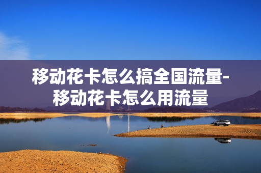 移动花卡怎么搞全国流量-移动花卡怎么用流量