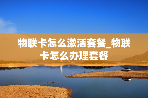 物联卡怎么激活套餐_物联卡怎么办理套餐