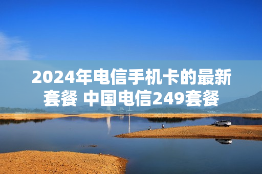 2024年电信手机卡的最新套餐 中国电信249套餐