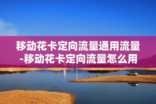 移动花卡定向流量通用流量-移动花卡定向流量怎么用 使用范围