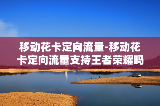 移动花卡定向流量-移动花卡定向流量支持王者荣耀吗