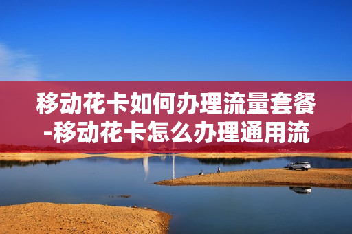 移动花卡如何办理流量套餐-移动花卡怎么办理通用流量
