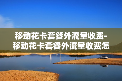 移动花卡套餐外流量收费-移动花卡套餐外流量收费怎么收