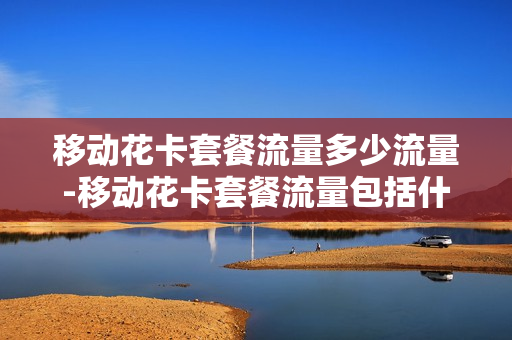 移动花卡套餐流量多少流量-移动花卡套餐流量包括什么