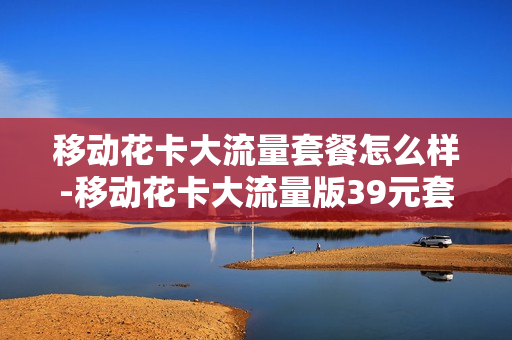 移动花卡大流量套餐怎么样-移动花卡大流量版39元套餐详情