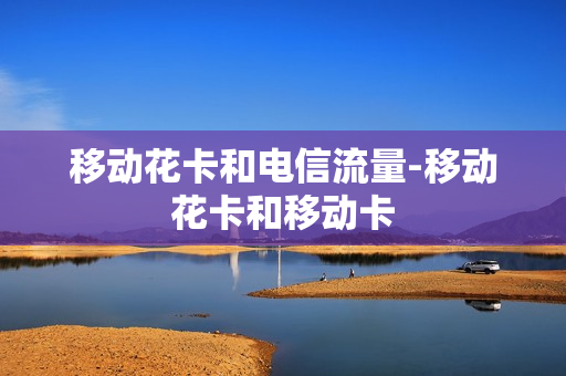 移动花卡和电信流量-移动花卡和移动卡