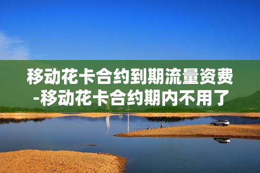 移动花卡合约到期流量资费-移动花卡合约期内不用了会有什么后果