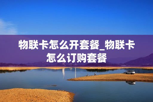 物联卡怎么开套餐_物联卡怎么订购套餐