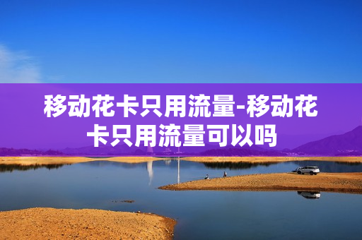 移动花卡只用流量-移动花卡只用流量可以吗