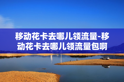移动花卡去哪儿领流量-移动花卡去哪儿领流量包啊