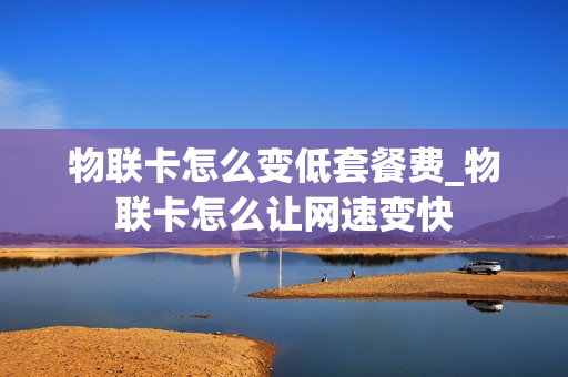 物联卡怎么变低套餐费_物联卡怎么让网速变快