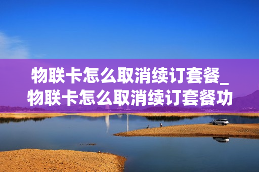 物联卡怎么取消续订套餐_物联卡怎么取消续订套餐功能