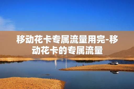 移动花卡专属流量用完-移动花卡的专属流量