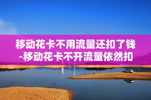 移动花卡不用流量还扣了钱-移动花卡不开流量依然扣费
