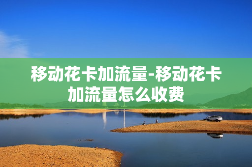 移动花卡加流量-移动花卡加流量怎么收费