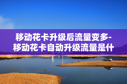 移动花卡升级后流量变多-移动花卡自动升级流量是什么意思