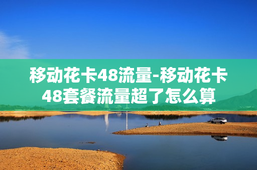 移动花卡48流量-移动花卡48套餐流量超了怎么算