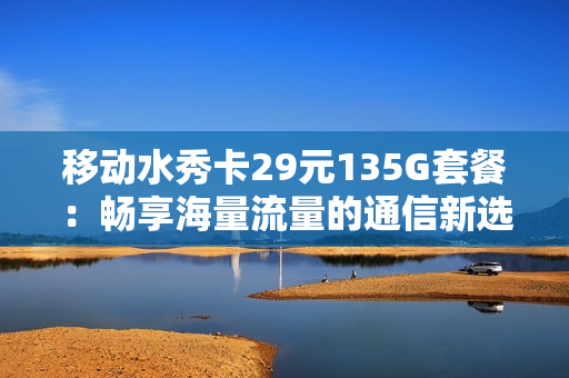 移动水秀卡29元135G套餐：畅享海量流量的通信新选择！