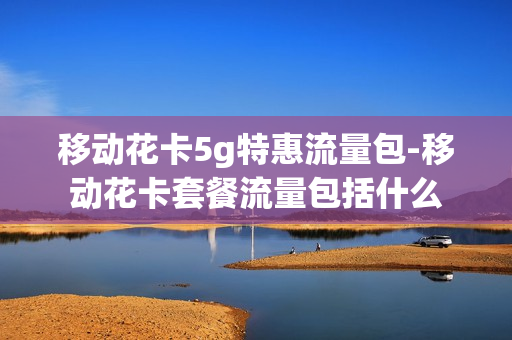 移动花卡5g特惠流量包-移动花卡套餐流量包括什么