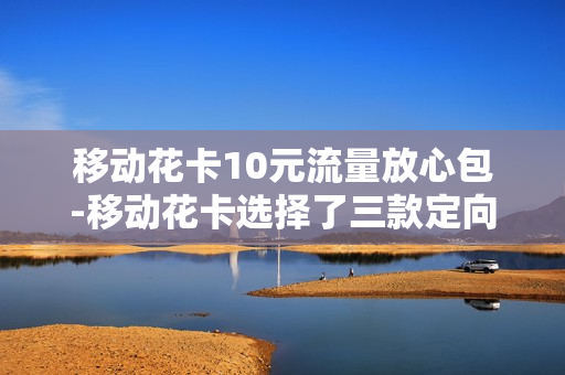 移动花卡10元流量放心包-移动花卡选择了三款定向流量为什么会说十元的月租费