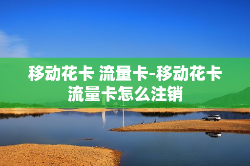 移动花卡 流量卡-移动花卡流量卡怎么注销
