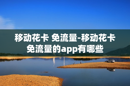 移动花卡 免流量-移动花卡免流量的app有哪些