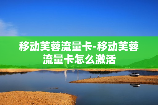 移动芙蓉流量卡-移动芙蓉流量卡怎么激活