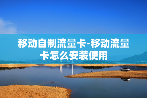 移动自制流量卡-移动流量卡怎么安装使用