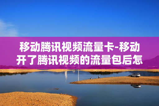 移动腾讯视频流量卡-移动开了腾讯视频的流量包后怎么使用