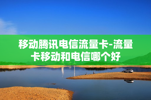 移动腾讯电信流量卡-流量卡移动和电信哪个好