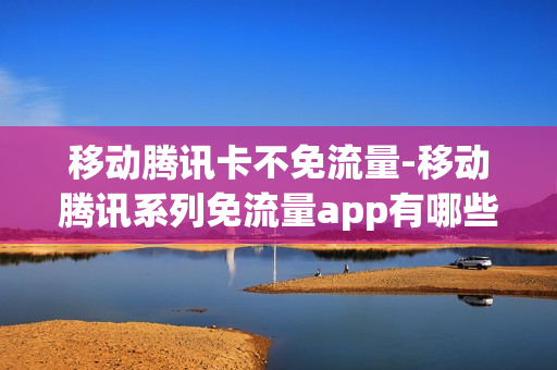 移动腾讯卡不免流量-移动腾讯系列免流量app有哪些
