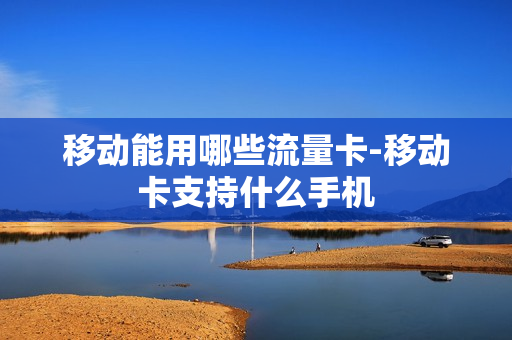 移动能用哪些流量卡-移动卡支持什么手机