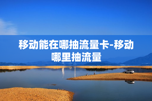 移动能在哪抽流量卡-移动哪里抽流量