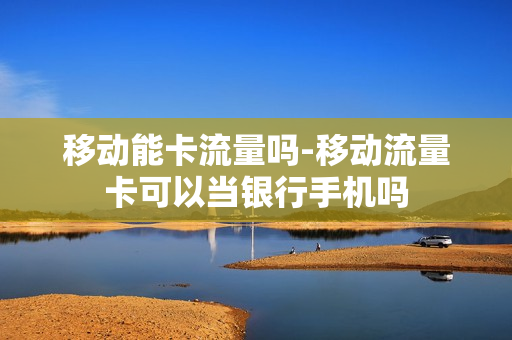 移动能卡流量吗-移动流量卡可以当银行手机吗