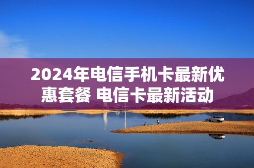 2024年电信手机卡最新优惠套餐 电信卡最新活动