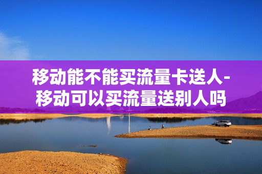 移动能不能买流量卡送人-移动可以买流量送别人吗