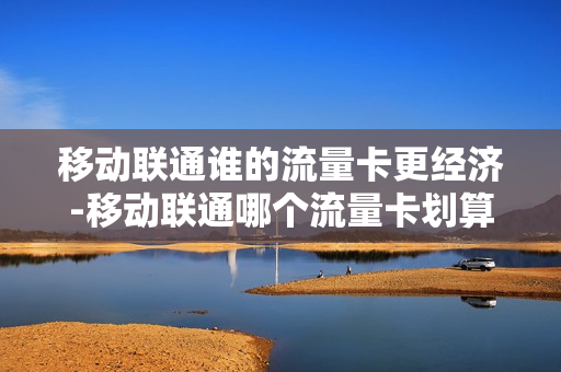移动联通谁的流量卡更经济-移动联通哪个流量卡划算