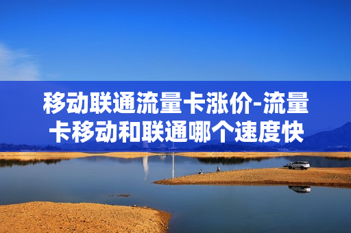 移动联通流量卡涨价-流量卡移动和联通哪个速度快