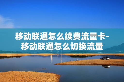 移动联通怎么续费流量卡-移动联通怎么切换流量