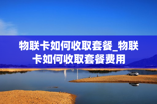 物联卡如何收取套餐_物联卡如何收取套餐费用