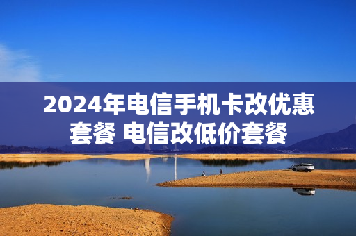 2024年电信手机卡改优惠套餐 电信改低价套餐