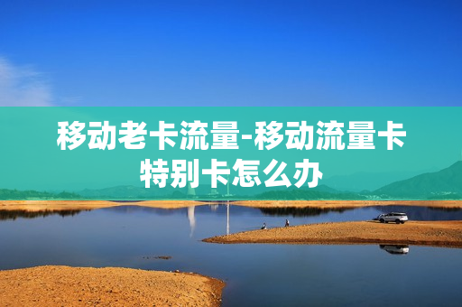 移动老卡流量-移动流量卡特别卡怎么办