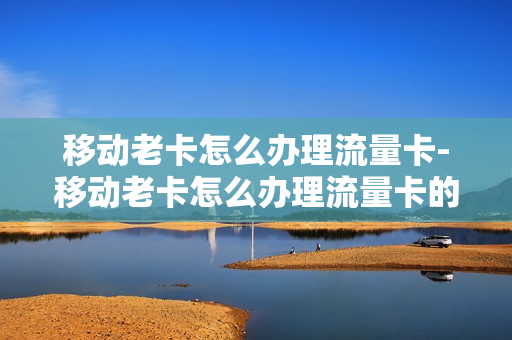 移动老卡怎么办理流量卡-移动老卡怎么办理流量卡的