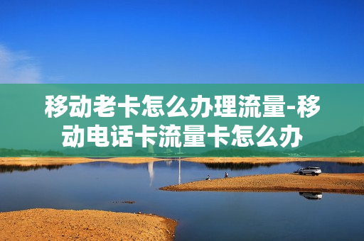 移动老卡怎么办理流量-移动电话卡流量卡怎么办