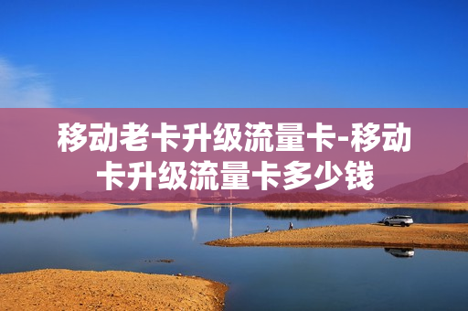 移动老卡升级流量卡-移动卡升级流量卡多少钱