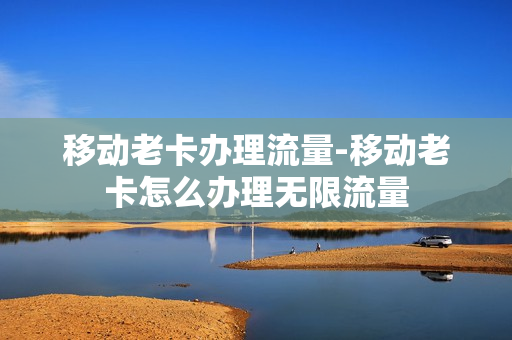 移动老卡办理流量-移动老卡怎么办理无限流量