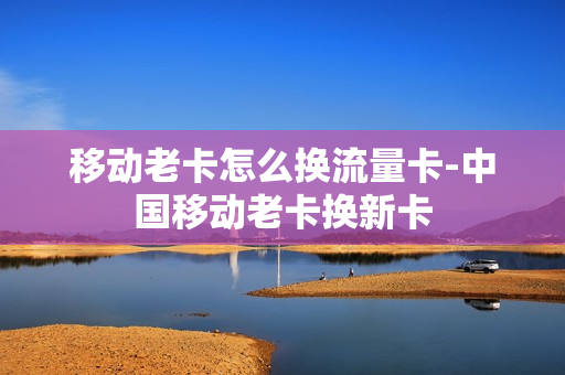 移动老卡怎么换流量卡-中国移动老卡换新卡
