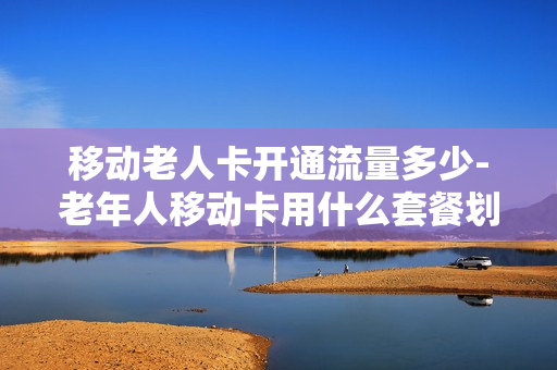 移动老人卡开通流量多少-老年人移动卡用什么套餐划算