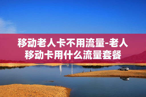 移动老人卡不用流量-老人移动卡用什么流量套餐